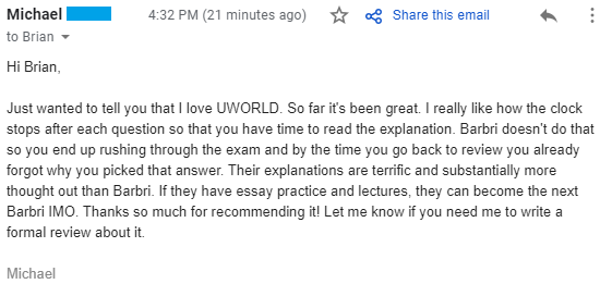 "Just wanted to tell you that I love UWORLD. So far it's been great. I really like how the clock stops after each question so that you have time to read the explanation. Barbri doesn't do that so you end up rushing through the exam and by the time you go back to review you already forgot why you picked that answer. Their explanations are terrific and substantially more thought out than Barbri. If they have essay practice and lectures, they can become the next Barbri IMO. Thanks so much for recommending it!"
